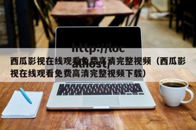 西瓜影视在线观看免费高清完整视频（西瓜影视在线观看免费高清完整视频下载）